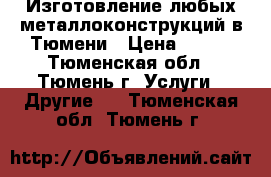 Изготовление любых металлоконструкций в Тюмени › Цена ­ 100 - Тюменская обл., Тюмень г. Услуги » Другие   . Тюменская обл.,Тюмень г.